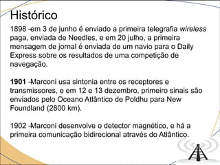 1898 –em 3 de junho é enviado a primeira telegrafia wireless
paga, enviada de Needles, e em 20 julho, a primeira
mensagem de jornal é enviada de um navio para o Daily
Express sobre os resultados de uma competição de
navegação.
1901 –Marconi usa sintonia entre os receptores e
transmissores, e em 12 e 13 dezembro, primeiro sinais são
enviados pelo Oceano Atlântico de Poldhu para New
Foundland (2800 km).
1902 –Marconi desenvolve o detector magnético, e há a
primeira comunicação bidirecional através do Atlântico.
Histórico
 