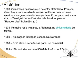 1903 –Schlömilch desenvolve o detector eletrolítico, Poulsen
descobre a transmissão de ondas contínuas com um arco
elétrico, e surge o primeiro serviço de notícias para navios em
mar, o "Serviço Marconi" wireless de Londres para o
"Handelsblad" holandês. (...)
1971 –Primeira rede wireless, a Alohanet, na Universidade do
Hawai.
1980 – Aplicações limitadas usando Narrowband
1980 – FCC atribui frequências para uso comercial
1989 – ISM autoriza uso em 900MHz 2.4GHz e 5 GHz
Histórico
 