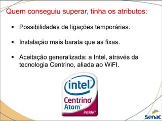 Quem conseguiu superar, tinha os atributos:
 Possibilidades de ligações temporárias.
 Instalação mais barata que as fixas.
 Aceitação generalizada: a Intel, através da
tecnologia Centrino, aliada ao WiFI.
 