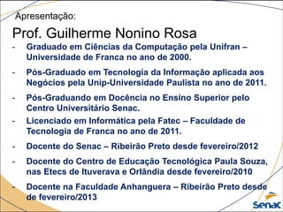 Apresentação:
Prof. Guilherme Nonino Rosa
- Graduado em Ciências da Computação pela Unifran –
Universidade de Franca no ano de 2000.
- Pós-Graduado em Tecnologia da Informação aplicada aos
Negócios pela Unip-Universidade Paulista no ano de 2011.
- Pós-Graduando em Docência no Ensino Superior pelo
Centro Universitário Senac.
- Licenciado em Informática pela Fatec – Faculdade de
Tecnologia de Franca no ano de 2011.
- Docente do Senac – Ribeirão Preto desde fevereiro/2012
- Docente do Centro de Educação Tecnológica Paula Souza,
nas Etecs de Ituverava e Orlândia desde fevereiro/2010
- Docente na Faculdade Anhanguera – Ribeirão Preto desde
de fevereiro/2013
 