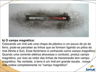 b) O campo magnético:
Colocando um ímã sob uma chapa de plástico e um pouco de pó de
ferro, pode-se perceber as linhas que se formam ligando os pólos do
ímã (Norte e Sul). Esse fenômeno é conhecido como campo magnético.
Quando uma corrente elétrica atravessa o condutor, produz campo
magnético, por isso ao redor das linhas de transmissão tem campo
magnético. Na verdade, a terra é um ímã em grande escala , nossa
vida rodeia completamente no "campo magnético".
 