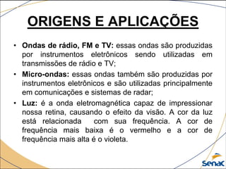 ORIGENS E APLICAÇÕES
• Ondas de rádio, FM e TV: essas ondas são produzidas
por instrumentos eletrônicos sendo utilizadas em
transmissões de rádio e TV;
• Micro-ondas: essas ondas também são produzidas por
instrumentos eletrônicos e são utilizadas principalmente
em comunicações e sistemas de radar;
• Luz: é a onda eletromagnética capaz de impressionar
nossa retina, causando o efeito da visão. A cor da luz
está relacionada com sua frequência. A cor de
frequência mais baixa é o vermelho e a cor de
frequência mais alta é o violeta.
 