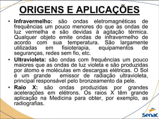 • Infravermelho: são ondas eletromagnéticas de
frequências um pouco menores do que as ondas de
luz vermelha e são devidas à agitação térmica.
Qualquer objeto emite ondas de infravermelho de
acordo com sua temperatura. São largamente
utilizadas em fisioterapia, equipamentos de
seguranças, redes sem fio, etc.
• Ultravioleta: são ondas com frequências um pouco
maiores que as ondas de luz violeta e são produzidas
por átomo e moléculas em descargas elétricas. O Sol
é um grande emissor de radiação ultravioleta,
principal responsável pelo bronzeamento da pele.
• Raio X: são ondas produzidas por grandes
acelerações em elétrons. Os raios X têm grande
aplicação na Medicina para obter, por exemplo, as
radiografias.
ORIGENS E APLICAÇÕES
 