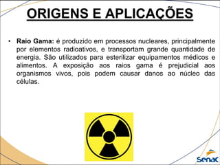 • Raio Gama: é produzido em processos nucleares, principalmente
por elementos radioativos, e transportam grande quantidade de
energia. São utilizados para esterilizar equipamentos médicos e
alimentos. A exposição aos raios gama é prejudicial aos
organismos vivos, pois podem causar danos ao núcleo das
células.
ORIGENS E APLICAÇÕES
 