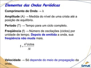 Elementos das Ondas Periódicas
Comprimento de Onda → λ
Amplitude (A) → Medida do nível de uma crista até a
posição de equilíbrio.
Período (T) → Tempo para um ciclo completo.
Freqüência (f) → Número de oscilações (ciclos) por
unidade de tempo. Depois de emitida a onda, sua
freqüência não muda mais.
Velocidade → Só depende do meio de propagação da
onda.
t
ciclosn
f
o


 