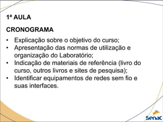 1ª AULA
CRONOGRAMA
• Explicação sobre o objetivo do curso;
• Apresentação das normas de utilização e
organização do Laboratório;
• Indicação de materiais de referência (livro do
curso, outros livros e sites de pesquisa);
• Identificar equipamentos de redes sem fio e
suas interfaces.
 