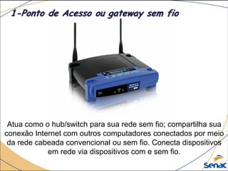 Atua como o hub/switch para sua rede sem fio; compartilha sua
conexão Internet com outros computadores conectados por meio
da rede cabeada convencional ou sem fio. Conecta dispositivos
em rede via dispositivos com e sem fio.
1-Ponto de Acesso ou gateway sem fio
 