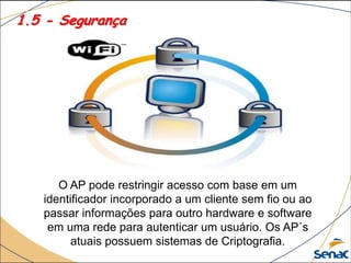 1.5 - Segurança
O AP pode restringir acesso com base em um
identificador incorporado a um cliente sem fio ou ao
passar informações para outro hardware e software
em uma rede para autenticar um usuário. Os AP´s
atuais possuem sistemas de Criptografia.
 