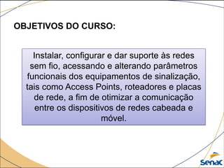 OBJETIVOS DO CURSO:
Instalar, configurar e dar suporte às redes
sem fio, acessando e alterando parâmetros
funcionais dos equipamentos de sinalização,
tais como Access Points, roteadores e placas
de rede, a fim de otimizar a comunicação
entre os dispositivos de redes cabeada e
móvel.
 