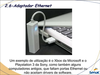 Um exemplo de utilização é o Xbox da Microsoft e o
Playstation 3 da Sony, como também alguns
computadores antigos, que faltam portas Ethernet ou
não aceitam drivers de software.
2.6-Adaptador Ethernet
 