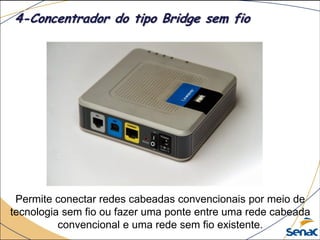 Permite conectar redes cabeadas convencionais por meio de
tecnologia sem fio ou fazer uma ponte entre uma rede cabeada
convencional e uma rede sem fio existente.
4-Concentrador do tipo Bridge sem fio
 