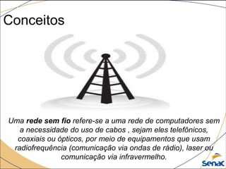Conceitos
Uma rede sem fio refere-se a uma rede de computadores sem
a necessidade do uso de cabos , sejam eles telefônicos,
coaxiais ou ópticos, por meio de equipamentos que usam
radiofrequência (comunicação via ondas de rádio), laser ou
comunicação via infravermelho.
 