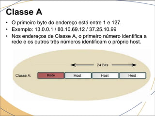Classe A
• O primeiro byte do endereço está entre 1 e 127.
• Exemplo: 13.0.0.1 / 80.10.69.12 / 37.25.10.99
• Nos endereços de Classe A, o primeiro número identifica a
rede e os outros três números identificam o próprio host.
 