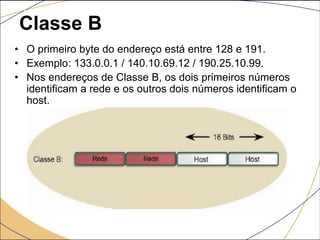 Classe B
• O primeiro byte do endereço está entre 128 e 191.
• Exemplo: 133.0.0.1 / 140.10.69.12 / 190.25.10.99.
• Nos endereços de Classe B, os dois primeiros números
identificam a rede e os outros dois números identificam o
host.
 