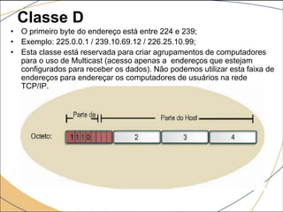 Classe D
• O primeiro byte do endereço está entre 224 e 239;
• Exemplo: 225.0.0.1 / 239.10.69.12 / 226.25.10.99;
• Esta classe está reservada para criar agrupamentos de computadores
para o uso de Multicast (acesso apenas a endereços que estejam
configurados para receber os dados). Não podemos utilizar esta faixa de
endereços para endereçar os computadores de usuários na rede
TCP/IP.
 