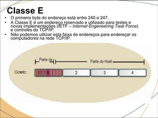 Classe E
• O primeiro byte do endereço está entre 240 e 247.
• A Classe E é um endereço reservado e utilizado para testes e
novas implementações (IETF – Internet Engeneering Task Force)
e controles do TCP/IP.
• Não podemos utilizar esta faixa de endereços para endereçar os
computadores na rede TCP/IP.
1
 
