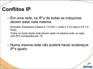 Conflitos IP
– Em uma rede, os IP’s de todas as máquinas
devem estar nela mesma.
Exemplo: Endereços Classe A. (13.0.0.1, onde o 13 é rede e 0.0.1 é
host);
Todos os hosts desta rede devem estar na mesma rede, ou seja,
com IP’s começados por 13;
– Numa mesma rede não poderá haver endereços
IP’s iguais.
 