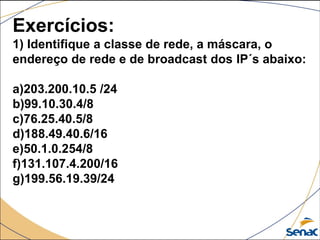 Exercícios:
1) Identifique a classe de rede, a máscara, o
endereço de rede e de broadcast dos IP´s abaixo:
a)203.200.10.5 /24
b)99.10.30.4/8
c)76.25.40.5/8
d)188.49.40.6/16
e)50.1.0.254/8
f)131.107.4.200/16
g)199.56.19.39/24
 