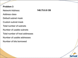 Problem 3
Network Address:
Address class
Default subnet mask
Custom subnet mask
Total number of subnets
Number of usable subnets
Total number of host addresses
Number of usable addresses
Number of bits borrowed
148.75.0.0 /26
 