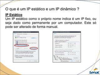 O que é um IP estático e um IP dinâmico ?
IP Estático
Um IP estático como o próprio nome indica é um IP fixo, ou
seja dado como permanente por um computador. Este só
pode ser alterado de forma manual.
 