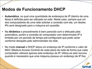 Modos de Funcionamento DHCP
• Automática, no qual uma quantidade de endereços de IP (dentro de uma
faixa) é definida para ser utilizada na rede. Neste caso, sempre que um
dos computadores de uma rede solicitar a conexão com ela, um destes
IPs será designado para a máquina em questão.
• Na dinâmica o procedimento é bem parecido com o efetuado pela
automática, porém a conexão do computador com determinado IP é
limitada por um período de tempo pré-configurado que pode variar
conforme desejado pelo administrador da rede.
• No modo manual o DHCP aloca um endereço de IP conforme o valor de
MAC (Medium Access Control) de cada placa de rede de forma que cada
computador utilizará apenas este endereço de IP. Utiliza-se este recurso
quando é necessário que uma máquina possua um endereço de IP fixo.
 
