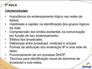 2ª AULA
CRONOGRAMA
• Importância do endereçamento lógico nas redes de
dados;
• Habilidade e rapidez na identificação dos grupos lógicos
da rede;
• Compreensão dos limites existentes na comunicação
em função de seu endereçamento;
• Efeitos dos broadcasts;
• Diferenças entre broadcast, multicast e unicast.
• Formas de atribuição dos endereços IP a uma rede de
dado;
• Funcionamento de um processo DHCP;
• Técnicas para identificação visual de domínios de
broadcast e sub-redes;
 