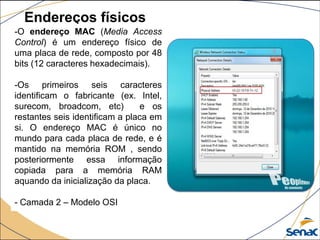 Endereços físicos
-O endereço MAC (Media Access
Control) é um endereço físico de
uma placa de rede, composto por 48
bits (12 caracteres hexadecimais).
-Os primeiros seis caracteres
identificam o fabricante (ex. Intel,
surecom, broadcom, etc) e os
restantes seis identificam a placa em
si. O endereço MAC é único no
mundo para cada placa de rede, e é
mantido na memória ROM , sendo
posteriormente essa informação
copiada para a memória RAM
aquando da inicialização da placa.
- Camada 2 – Modelo OSI
 