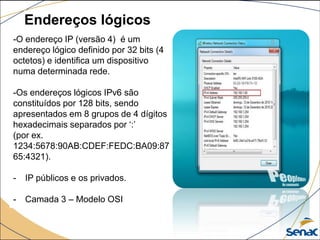 Endereços lógicos
-O endereço IP (versão 4) é um
endereço lógico definido por 32 bits (4
octetos) e identifica um dispositivo
numa determinada rede.
-Os endereços lógicos IPv6 são
constituídos por 128 bits, sendo
apresentados em 8 grupos de 4 dígitos
hexadecimais separados por ‘:’
(por ex.
1234:5678:90AB:CDEF:FEDC:BA09:87
65:4321).
- IP públicos e os privados.
- Camada 3 – Modelo OSI
 