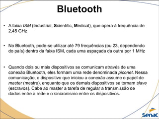 • A faixa ISM (Industrial, Scientific, Medical), que opera à frequência de
2,45 GHz
• No Bluetooth, pode-se utilizar até 79 frequências (ou 23, dependendo
do país) dentro da faixa ISM, cada uma espaçada da outra por 1 MHz
• Quando dois ou mais dispositivos se comunicam através de uma
conexão Bluetooth, eles formam uma rede denominada piconet. Nessa
comunicação, o dispositivo que iniciou a conexão assume o papel de
master (mestre), enquanto que os demais dispositivos se tornam slave
(escravos). Cabe ao master a tarefa de regular a transmissão de
dados entre a rede e o sincronismo entre os dispositivos.
Bluetooth
 