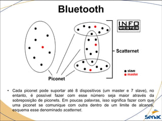 • Cada piconet pode suportar até 8 dispositivos (um master e 7 slave), no
entanto, é possível fazer com esse número seja maior através da
sobreposição de piconets. Em poucas palavras, isso significa fazer com que
uma piconet se comunique com outra dentro de um limite de alcance,
esquema esse denominado scatternet.
Bluetooth
 