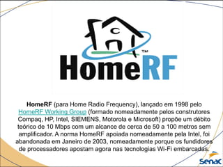 HomeRF (para Home Radio Frequency), lançado em 1998 pelo
HomeRF Working Group (formado nomeadamente pelos construtores
Compaq, HP, Intel, SIEMENS, Motorola e Microsoft) propõe um débito
teórico de 10 Mbps com um alcance de cerca de 50 a 100 metros sem
amplificador. A norma HomeRF apoiada nomeadamente pela Intel, foi
abandonada em Janeiro de 2003, nomeadamente porque os fundidores
de processadores apostam agora nas tecnologias Wi-Fi embarcadas.
 