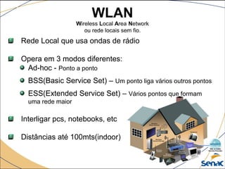 WLAN
Wireless Local Area Network
ou rede locais sem fio.
Rede Local que usa ondas de rádio
Opera em 3 modos diferentes:
Ad-hoc - Ponto a ponto
BSS(Basic Service Set) – Um ponto liga vários outros pontos
ESS(Extended Service Set) – Vários pontos que formam
uma rede maior
Interligar pcs, notebooks, etc
Distâncias até 100mts(indoor)
 
