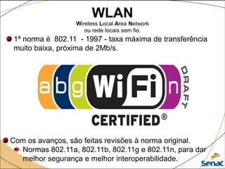 WLAN
Wireless Local Area Network
ou rede locais sem fio.
1ª norma é 802.11 - 1997 - taxa máxima de transferência
muito baixa, próxima de 2Mb/s.
Com os avanços, são feitas revisões à norma original.
Normas 802.11a, 802.11b, 802.11g e 802.11n, para dar
melhor segurança e melhor interoperabilidade.
 