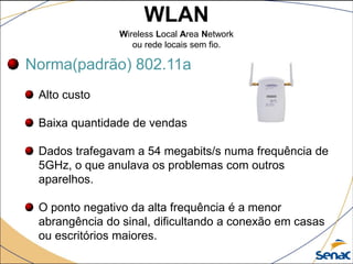 WLAN
Wireless Local Area Network
ou rede locais sem fio.
Norma(padrão) 802.11a
Alto custo
Baixa quantidade de vendas
Dados trafegavam a 54 megabits/s numa frequência de
5GHz, o que anulava os problemas com outros
aparelhos.
O ponto negativo da alta frequência é a menor
abrangência do sinal, dificultando a conexão em casas
ou escritórios maiores.
 