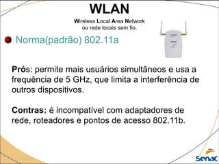 WLAN
Wireless Local Area Network
ou rede locais sem fio.
Norma(padrão) 802.11a
Prós: permite mais usuários simultâneos e usa a
frequência de 5 GHz, que limita a interferência de
outros dispositivos.
Contras: é incompatível com adaptadores de
rede, roteadores e pontos de acesso 802.11b.
 