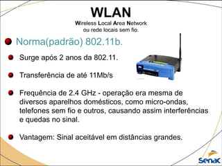 WLAN
Wireless Local Area Network
ou rede locais sem fio.
Norma(padrão) 802.11b.
Surge após 2 anos da 802.11.
Transferência de até 11Mb/s
Frequência de 2.4 GHz - operação era mesma de
diversos aparelhos domésticos, como micro-ondas,
telefones sem fio e outros, causando assim interferências
e quedas no sinal.
Vantagem: Sinal aceitável em distâncias grandes.
 