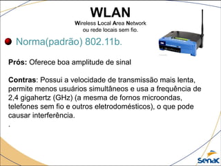 WLAN
Wireless Local Area Network
ou rede locais sem fio.
Norma(padrão) 802.11b.
Prós: Oferece boa amplitude de sinal
Contras: Possui a velocidade de transmissão mais lenta,
permite menos usuários simultâneos e usa a frequência de
2,4 gigahertz (GHz) (a mesma de fornos microondas,
telefones sem fio e outros eletrodomésticos), o que pode
causar interferência.
.
 