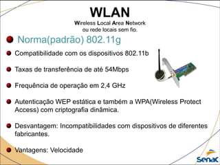 WLAN
Wireless Local Area Network
ou rede locais sem fio.
Norma(padrão) 802.11g
Compatibilidade com os dispositivos 802.11b
Taxas de transferência de até 54Mbps
Frequência de operação em 2,4 GHz
Autenticação WEP estática e também a WPA(Wireless Protect
Access) com criptografia dinâmica.
Desvantagem: Incompatibilidades com dispositivos de diferentes
fabricantes.
Vantagens: Velocidade
 