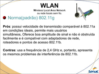 WLAN
Wireless Local Area Network
ou rede locais sem fio.
Norma(padrão) 802.11g
Prós: possui velocidade de transmissão comparável à 802.11a
em condições ideais, permite mais usuários
simultâneos, Oferece boa amplitude de sinal e não é obstruída
facilmente e é compatível com adaptadores de rede,
roteadores e pontos de acesso 802.11b.
Contras: usa a frequência de 2,4 GHz e, portanto, apresenta
os mesmos problemas de interferência da 802.11b.
 