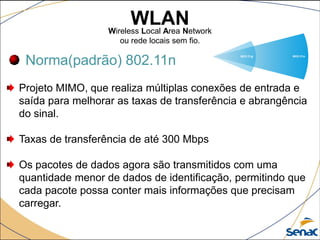 WLANWireless Local Area Network
ou rede locais sem fio.
Norma(padrão) 802.11n
Projeto MIMO, que realiza múltiplas conexões de entrada e
saída para melhorar as taxas de transferência e abrangência
do sinal.
Taxas de transferência de até 300 Mbps
Os pacotes de dados agora são transmitidos com uma
quantidade menor de dados de identificação, permitindo que
cada pacote possa conter mais informações que precisam
carregar.
 