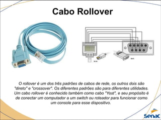 Cabo Rollover
O rollover é um dos três padrões de cabos de rede, os outros dois são
"direto" e "crossover". Os diferentes padrões são para diferentes utilidades.
Um cabo rollover é conhecido também como cabo "Yost", e seu propósito é
de conectar um computador a um switch ou roteador para funcionar como
um console para esse dispositivo.
 