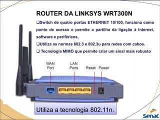 ROUTER DA LINKSYS WRT300N
Switch de quatro portas ETHERNET 10/100, funciona como
ponto de acesso e permite a partilha da ligação à Internet,
software e periféricos.
Utiliza as normas 802.3 e 802.3u para redes com cabos.
 Tecnologia MIMO que permite criar um sinal mais robusto
Utiliza a tecnologia 802.11n.
 