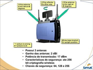 • Possui 3 antenas
• Ganho das antenas: 2 dBi
• Potência de transmissão: 17 dBm
• Características de segurança: ate 256
bit criptografia wireless
• Chaves de segurança: 64, 128 e 256
 