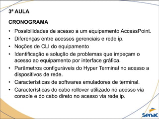 3ª AULA
CRONOGRAMA
• Possibilidades de acesso a um equipamento AccessPoint.
• Diferenças entre acessos gerenciais e rede ip.
• Noções de CLI do equipamento
• Identificação e solução de problemas que impeçam o
acesso ao equipamento por interface gráfica.
• Parâmetros configuráveis do Hyper Terminal no acesso a
dispositivos de rede.
• Características de softwares emuladores de terminal.
• Características do cabo rollover utilizado no acesso via
console e do cabo direto no acesso via rede ip.
 