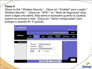 Passo 8
Clique no link " Wireless Security " . Clique em " Enabled" para a opção "
Wireless Security " . Clique em " WPA ", no " Modo de Segurança" drop-
down e digite uma senha. Esta senha é necessária quando os usuários
querem se conectar à rede . Clique em " Salvar configurações" para
proteger a conexão Wi -Fi gratuito.
 