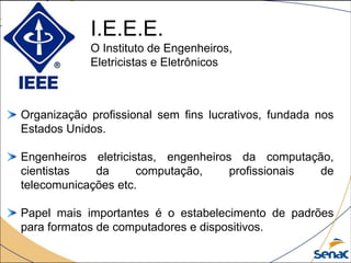 I.E.E.E.
O Instituto de Engenheiros,
Eletricistas e Eletrônicos
Organização profissional sem fins lucrativos, fundada nos
Estados Unidos.
Engenheiros eletricistas, engenheiros da computação,
cientistas da computação, profissionais de
telecomunicações etc.
Papel mais importantes é o estabelecimento de padrões
para formatos de computadores e dispositivos.
 