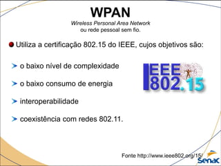 Utiliza a certificação 802.15 do IEEE, cujos objetivos são:
o baixo nível de complexidade
o baixo consumo de energia
interoperabilidade
coexistência com redes 802.11.
Fonte http://www.ieee802.org/15/
WPAN
Wireless Personal Area Network
ou rede pessoal sem fio.
 