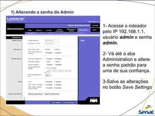 1) Alterando a senha do Admin
1- Acesse o roteador
pelo IP 192.168.1.1,
usuário admin e senha
admin.
2- Vá até a aba
Administration e altere
a senha padrão para
uma de sua confiança.
3-Salve as alterações
no botão Save Settings
 