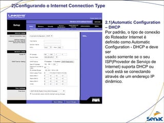 2)Configurando o Internet Connection Type
2.1)Automatic Configuration
– DHCP
Por padrão, o tipo de conexão
do Roteador Internet é
definido como Automatic
Configuration - DHCP e deve
ser
usado somente se o seu
ISP(Provedor de Serviço de
Internet) suporta DHCP ou
você está se conectando
através de um endereço IP
dinâmico.
 