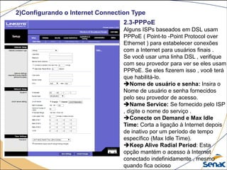 2)Configurando o Internet Connection Type
2.3-PPPoE
Alguns ISPs baseados em DSL usam
PPPoE ( Point-to -Point Protocol over
Ethernet ) para estabelecer conexões
com a Internet para usuários finais .
Se você usar uma linha DSL , verifique
com seu provedor para ver se eles usam
PPPoE. Se eles fizerem isso , você terá
que habilitá-lo.
Nome de usuário e senha: Insira o
Nome de usuário e senha fornecidos
pelo seu provedor de acesso.
Name Service: Se fornecido pelo ISP
, digite o nome do serviço .
Conecte on Demand e Max Idle
Time: Corta a ligação à Internet depois
de inativo por um período de tempo
específico (Max Idle Time).
Keep Alive Radial Period: Esta
opção mantém o acesso à Internet
conectado indefinidamente , mesmo
quando fica ocioso
 